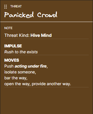 (1a) Threat: Panicked Crowd
Threat Kind: Hive Mind
Impulse: Rush to the exists
Moves: Push acting under fire,
isolate someone,
bar the way,
open the way, provide another way.