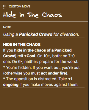 (1b) Custom move: Hind in the Chaos.
Using a Panicked Crowd for diversion.
If you hide in the chaos of a Panicked Crowd, roll +Cool. On 10+, both; on 7-9, one. On 6-, neither: prepare for the worst.
* You're hidden. If you want out, you're out (otherwise you must act under fire).
* The opposition is distracted. Take +1 ongoing if you make moves against them.