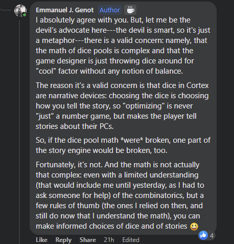 I absolutely agree with you. But, let me be the devil's advocate here---the devil is smart, so it's just a metaphor---there is a valid concern: namely, that the math of dice pools is complex and that the game designer is just throwing dice around for "cool" factor without any notion of balance.
The reason it's a valid concern is that dice in Cortex are narrative devices: choosing the dice is choosing how you tell the story, so "optimizing" is never "just" a number game, but makes the player tell stories about their PCs.
So, if the dice pool math *were* broken, one part of the story engine would be broken, too.
Fortunately, it's not. And the math is not actually that complex: even with a limited understanding (that would include me until yesterday, as I had to ask someone for help) of the combinatorics, but a few rules of thumb (the ones I relied on then, and still do now that I understand the math), you can make informed choices of dice and of stories.